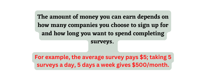 The amount of money you can earn depends on how many companies you choose to sign up for and how long you want to spend completing surveys For example the average survey pays 5 taking 5 surveys a day 5 days a week gives 500 month